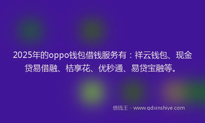 2025年的oppo钱包借钱服务有：祥云钱包、现金贷易借融、桔享花、优秒通、易贷宝融等。