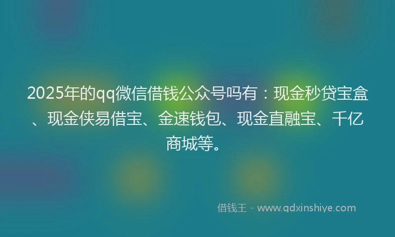 2025年的qq微信借钱公众号吗有：现金秒贷宝盒、现金侠易借宝、金速钱包、现金直融宝、千亿商城等。