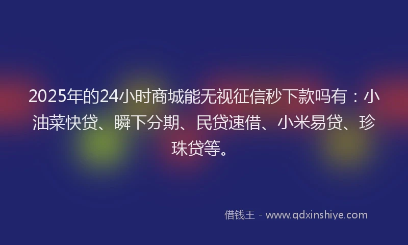 2025年的24小时商城能无视征信秒下款吗有：小油菜快贷、瞬下分期、民贷速借、小米易贷、珍珠贷等。