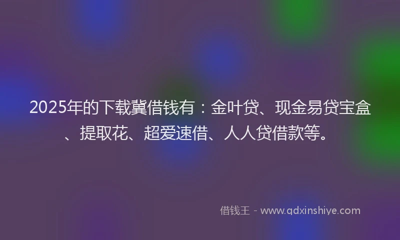 2025年的下载冀借钱有：金叶贷、现金易贷宝盒、提取花、超爱速借、人人贷借款等。