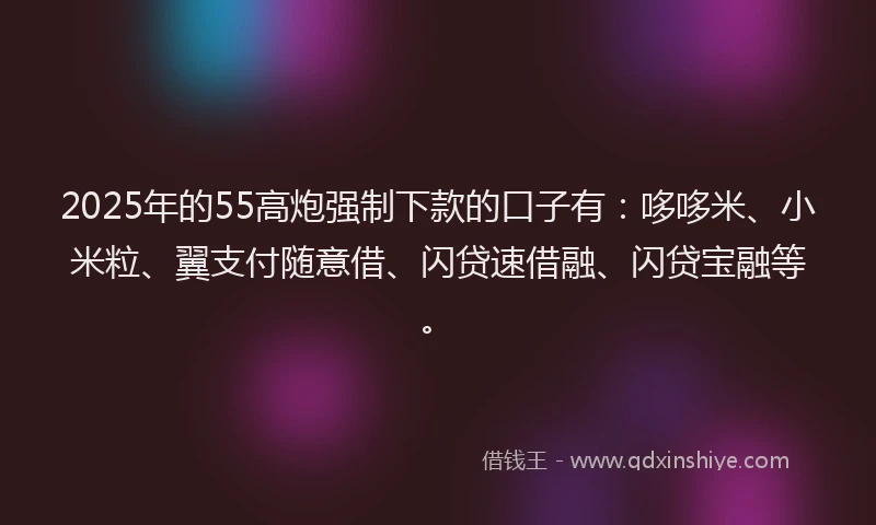 2025年的55高炮强制下款的口子有：哆哆米、小米粒、翼支付随意借、闪贷速借融、闪贷宝融等。