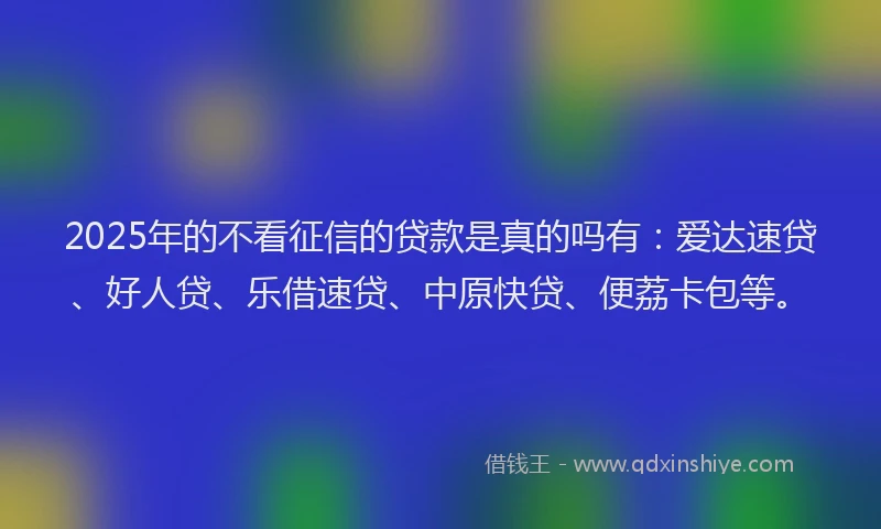 2025年的不看征信的贷款是真的吗有：爱达速贷、好人贷、乐借速贷、中原快贷、便荔卡包等。