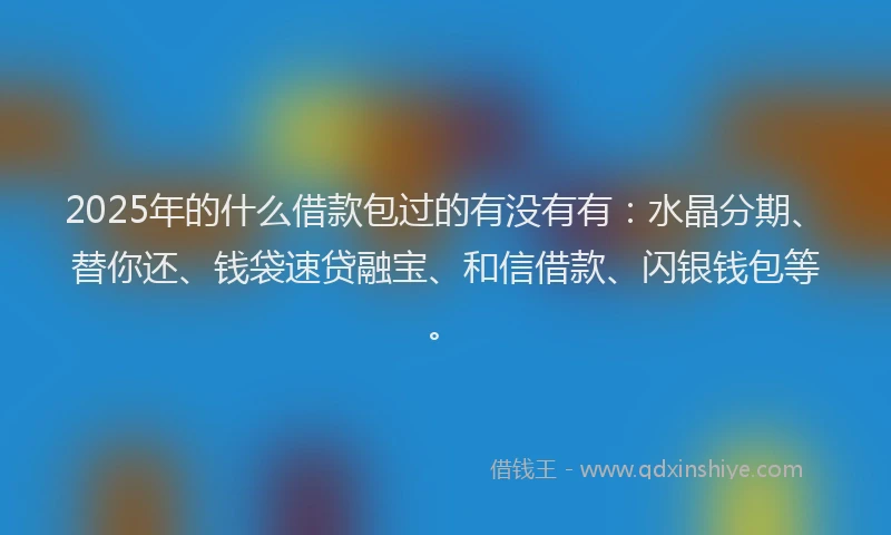 2025年的什么借款包过的有没有有：水晶分期、替你还、钱袋速贷融宝、和信借款、闪银钱包等。