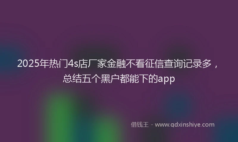 2025年热门4s店厂家金融不看征信查询记录多，总结五个黑户都能下的app