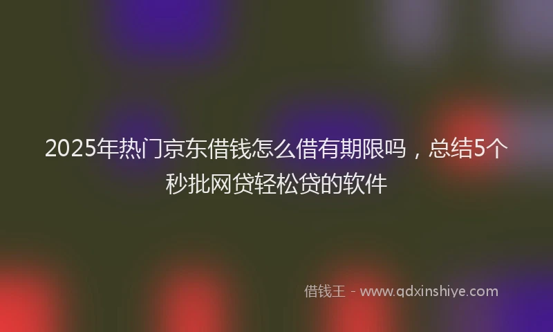 2025年热门京东借钱怎么借有期限吗，总结5个秒批网贷轻松贷的软件