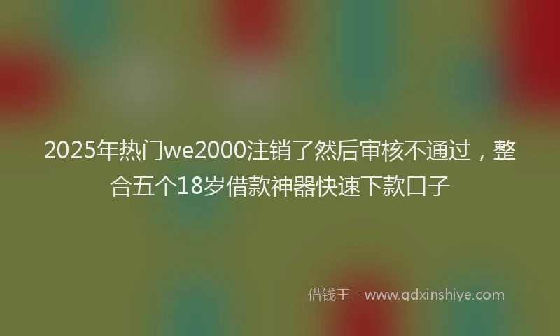 2025年热门we2000注销了然后审核不通过，整合五个18岁借款神器快速下款口子