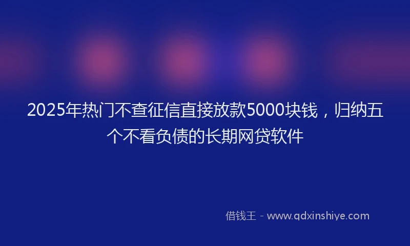 2025年热门不查征信直接放款5000块钱，归纳五个不看负债的长期网贷软件