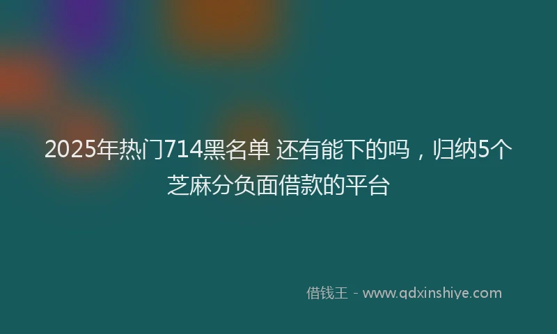 2025年热门714黑名单 还有能下的吗，归纳5个芝麻分负面借款的平台