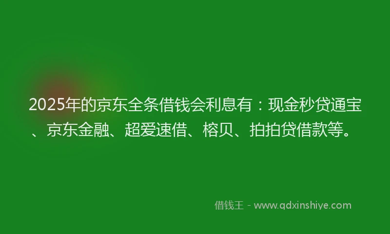 2025年的京东全条借钱会利息有：现金秒贷通宝、京东金融、超爱速借、榕贝、拍拍贷借款等。