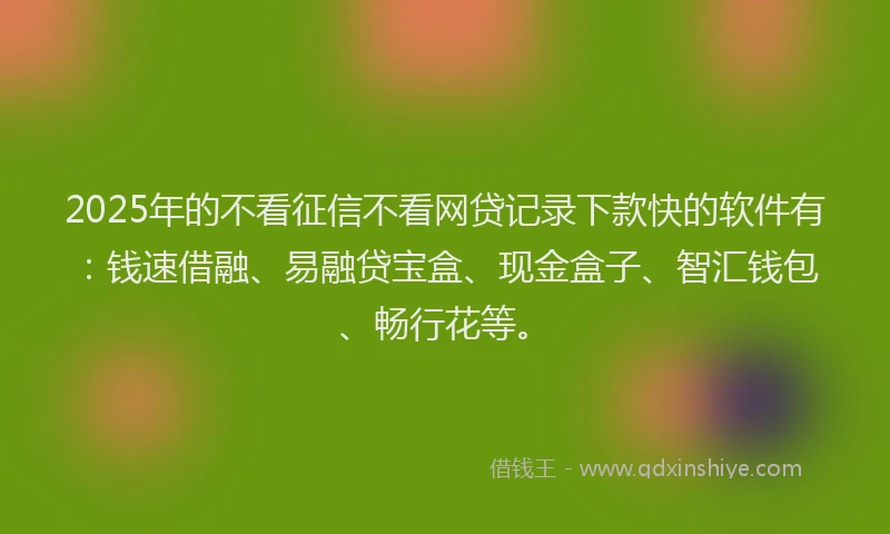 2025年的不看征信不看网贷记录下款快的软件有：钱速借融、易融贷宝盒、现金盒子、智汇钱包、畅行花等。