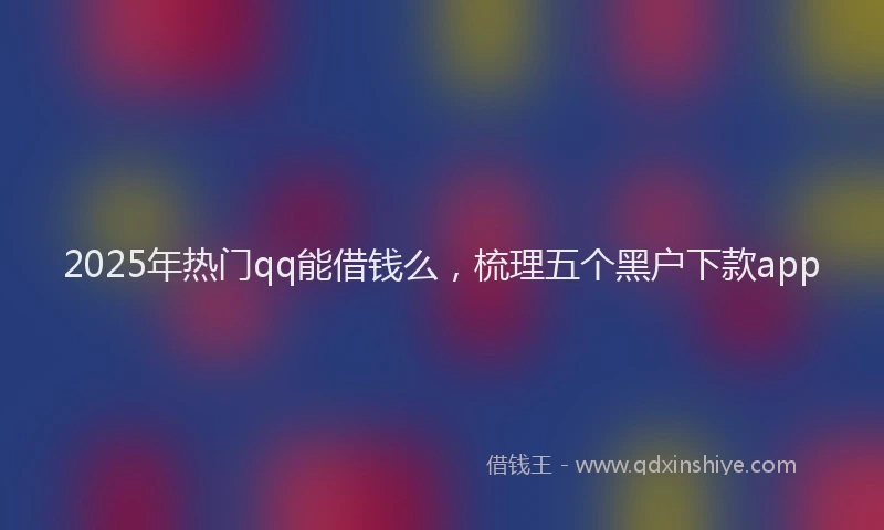 2025年热门qq能借钱么，梳理五个黑户下款app