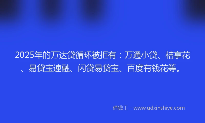2025年的万达贷循环被拒有：万通小贷、桔享花、易贷宝速融、闪贷易贷宝、百度有钱花等。