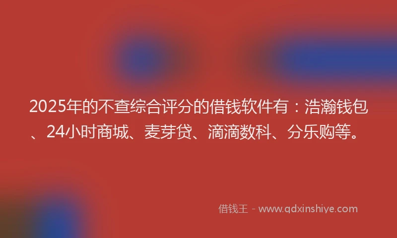 2025年的不查综合评分的借钱软件有：浩瀚钱包、24小时商城、麦芽贷、滴滴数科、分乐购等。
