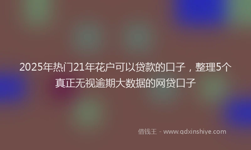 2025年热门21年花户可以贷款的口子，整理5个真正无视逾期大数据的网贷口子