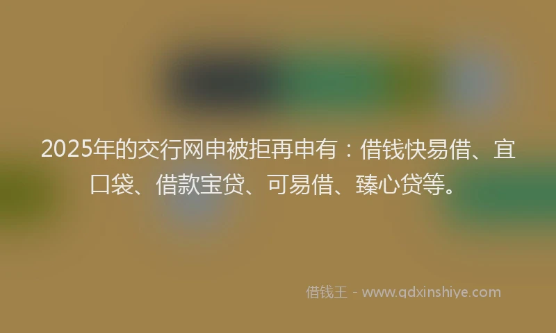 2025年的交行网申被拒再申有：借钱快易借、宜口袋、借款宝贷、可易借、臻心贷等。