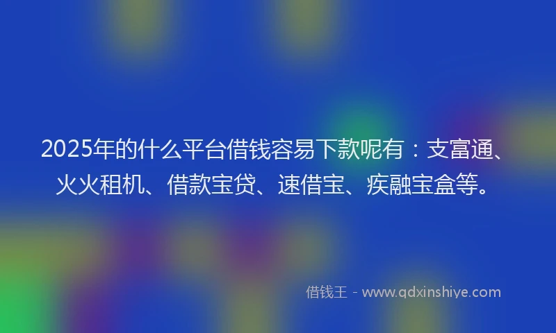2025年的什么平台借钱容易下款呢有：支富通、火火租机、借款宝贷、速借宝、疾融宝盒等。