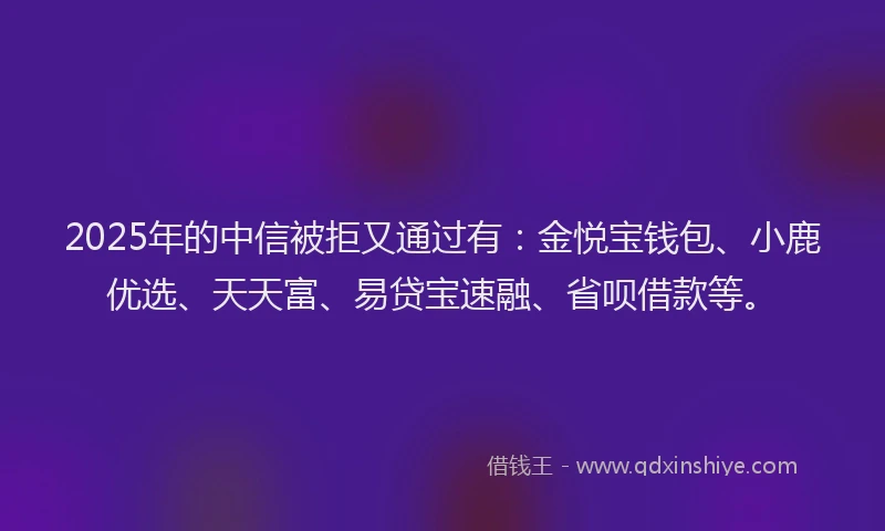 2025年的中信被拒又通过有：金悦宝钱包、小鹿优选、天天富、易贷宝速融、省呗借款等。