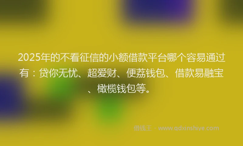 2025年的不看征信的小额借款平台哪个容易通过有：贷你无忧、超爱财、便荔钱包、借款易融宝、橄榄钱包等。