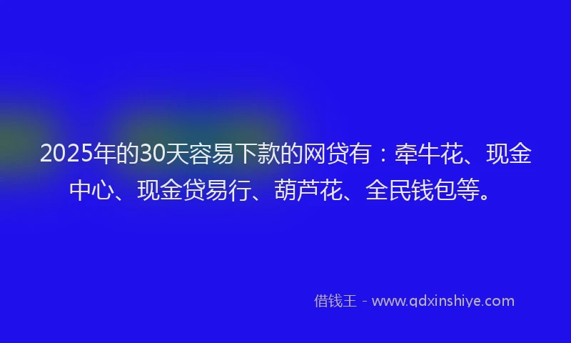2025年的30天容易下款的网贷有：牵牛花、现金中心、现金贷易行、葫芦花、全民钱包等。