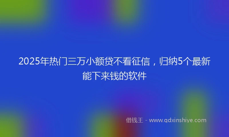 2025年热门三万小额贷不看征信，归纳5个最新能下来钱的软件