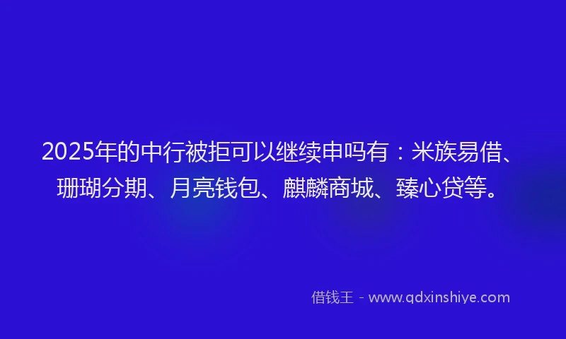 2025年的中行被拒可以继续申吗有：米族易借、珊瑚分期、月亮钱包、麒麟商城、臻心贷等。