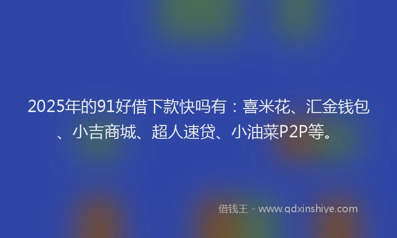 2025年的91好借下款快吗有：喜米花、汇金钱包、小吉商城、超人速贷、小油菜P2P等。