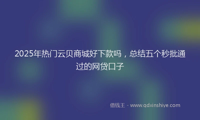 2025年热门云贝商城好下款吗，总结五个秒批通过的网贷口子