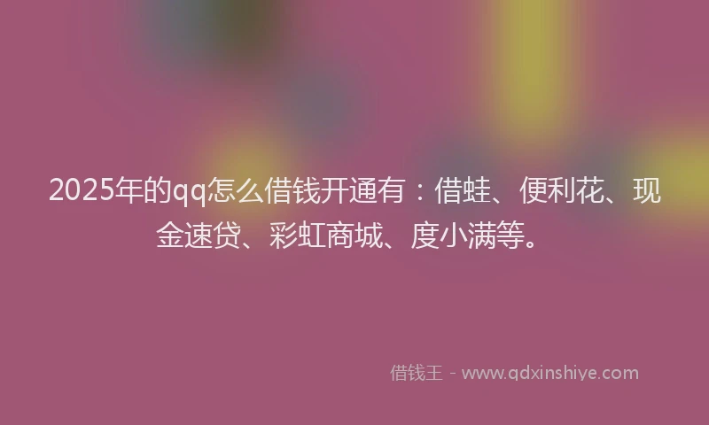 2025年的qq怎么借钱开通有：借蛙、便利花、现金速贷、彩虹商城、度小满等。