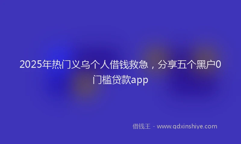2025年热门义乌个人借钱救急，分享五个黑户0门槛贷款app