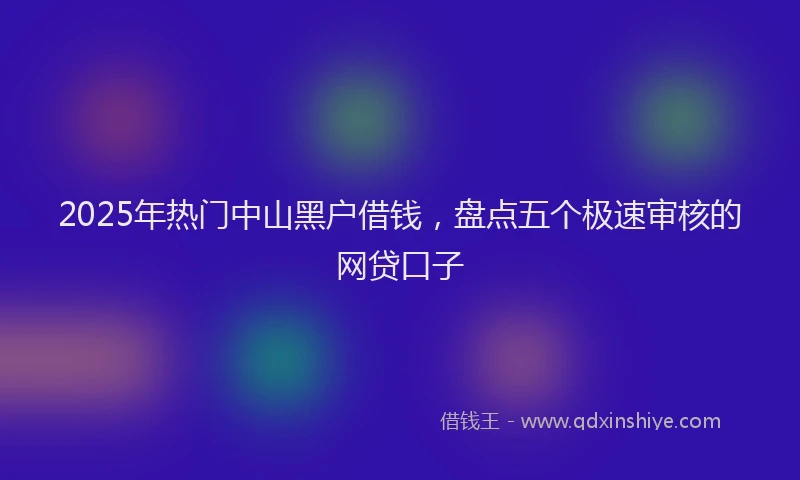 2025年热门中山黑户借钱，盘点五个极速审核的网贷口子