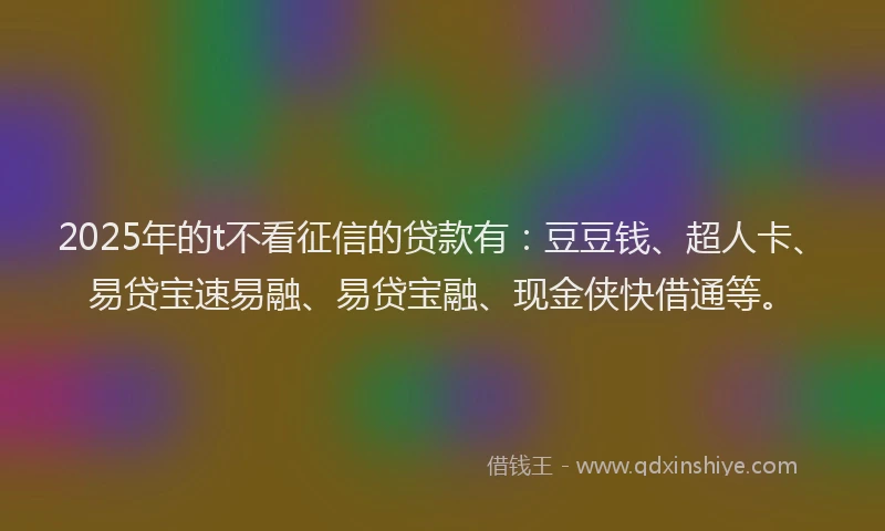 2025年的t不看征信的贷款有：豆豆钱、超人卡、易贷宝速易融、易贷宝融、现金侠快借通等。