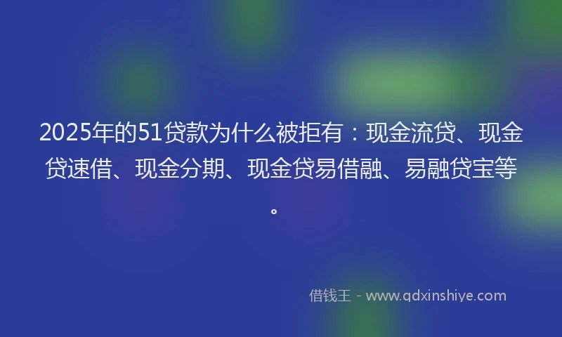 2025年的51贷款为什么被拒有：现金流贷、现金贷速借、现金分期、现金贷易借融、易融贷宝等。