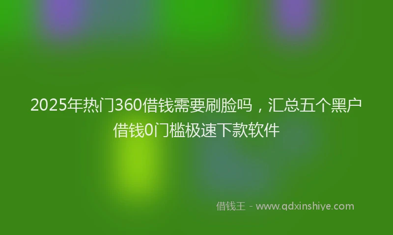 2025年热门360借钱需要刷脸吗，汇总五个黑户借钱0门槛极速下款软件