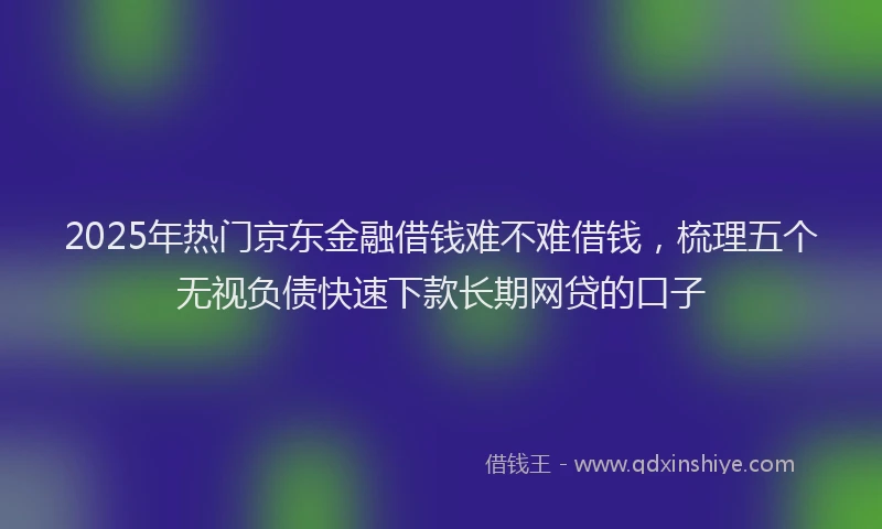 2025年热门京东金融借钱难不难借钱，梳理五个无视负债快速下款长期网贷的口子