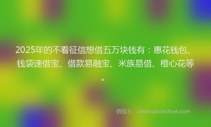 2025年的不看征信想借五万块钱有：惠花钱包、钱袋速借宝、借款易融宝、米族易借、橙心花等。