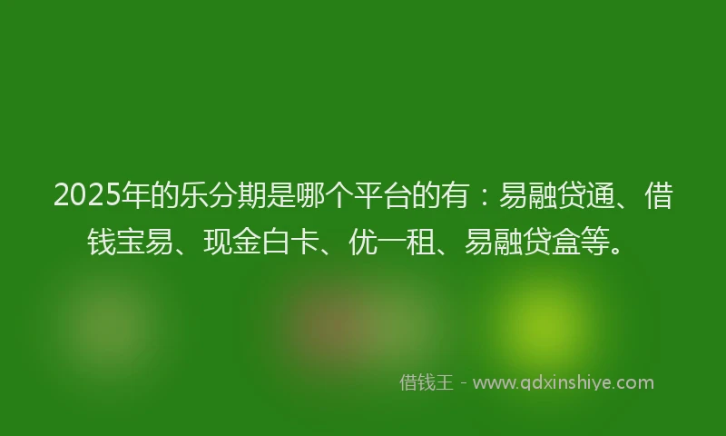 2025年的乐分期是哪个平台的有：易融贷通、借钱宝易、现金白卡、优一租、易融贷盒等。