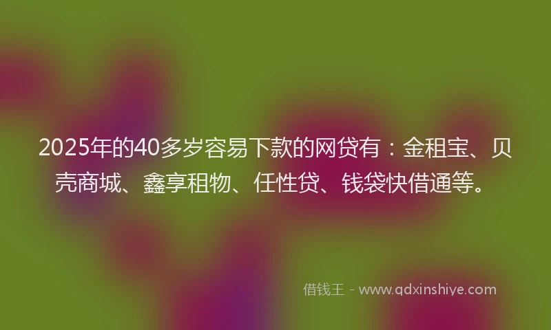 2025年的40多岁容易下款的网贷有：金租宝、贝壳商城、鑫享租物、任性贷、钱袋快借通等。