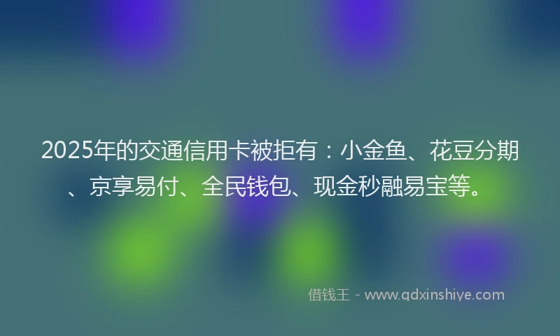 2025年的交通信用卡被拒有：小金鱼、花豆分期、京享易付、全民钱包、现金秒融易宝等。