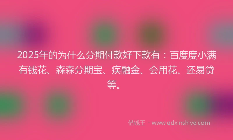 2025年的为什么分期付款好下款有：百度度小满有钱花、森森分期宝、疾融金、会用花、还易贷等。