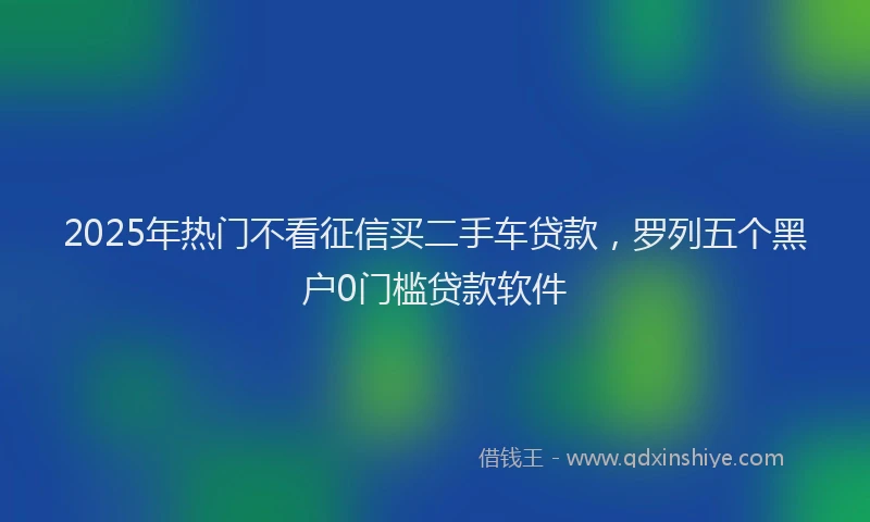 2025年热门不看征信买二手车贷款，罗列五个黑户0门槛贷款软件