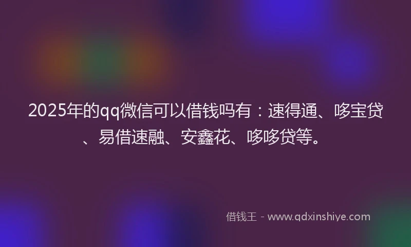 2025年的qq微信可以借钱吗有：速得通、哆宝贷、易借速融、安鑫花、哆哆贷等。