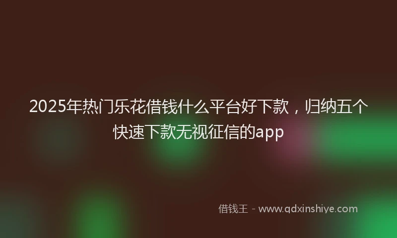 2025年热门乐花借钱什么平台好下款，归纳五个快速下款无视征信的app