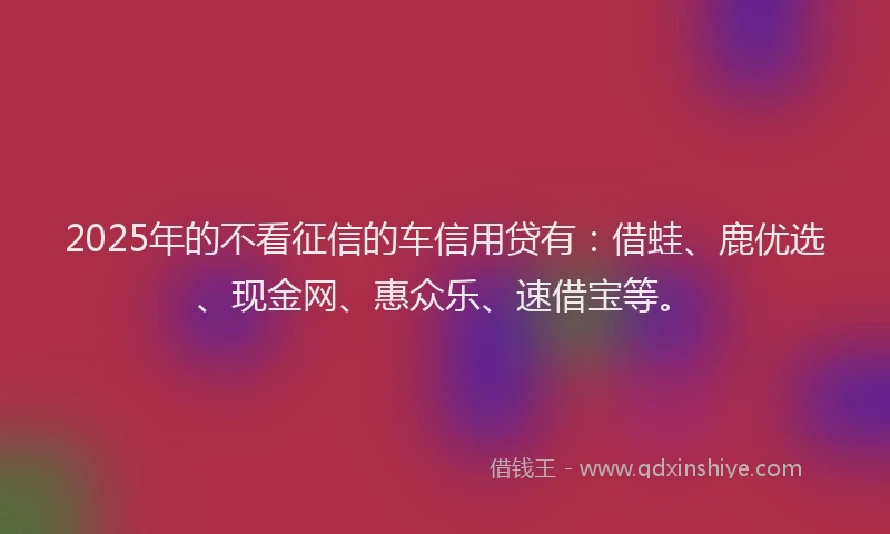 2025年的不看征信的车信用贷有：借蛙、鹿优选、现金网、惠众乐、速借宝等。