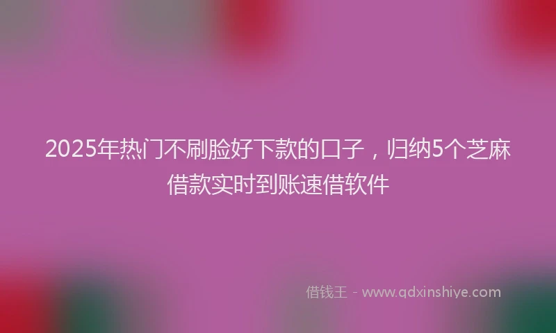 2025年热门不刷脸好下款的口子，归纳5个芝麻借款实时到账速借软件