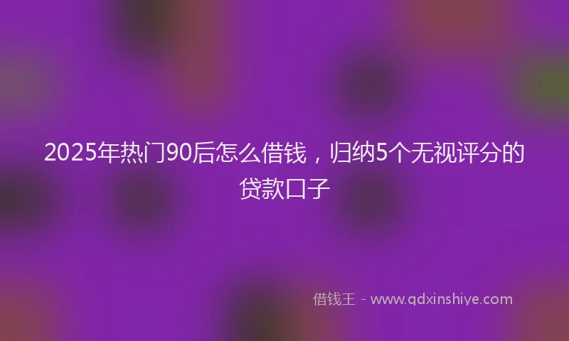 2025年热门90后怎么借钱，归纳5个无视评分的贷款口子