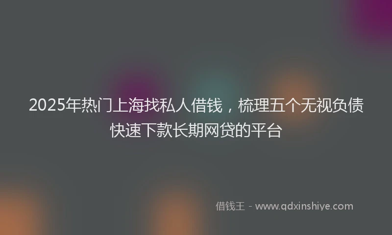 2025年热门上海找私人借钱，梳理五个无视负债快速下款长期网贷的平台