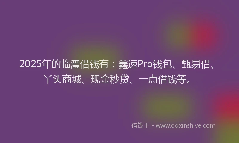 2025年的临澧借钱有：鑫速Pro钱包、甄易借、丫头商城、现金秒贷、一点借钱等。