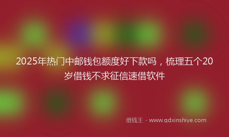 2025年热门中邮钱包额度好下款吗，梳理五个20岁借钱不求征信速借软件