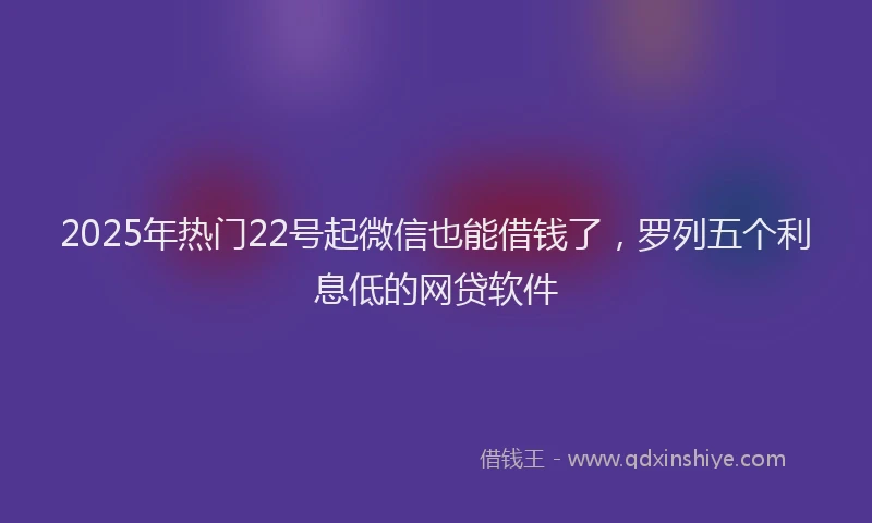 2025年热门22号起微信也能借钱了，罗列五个利息低的网贷软件