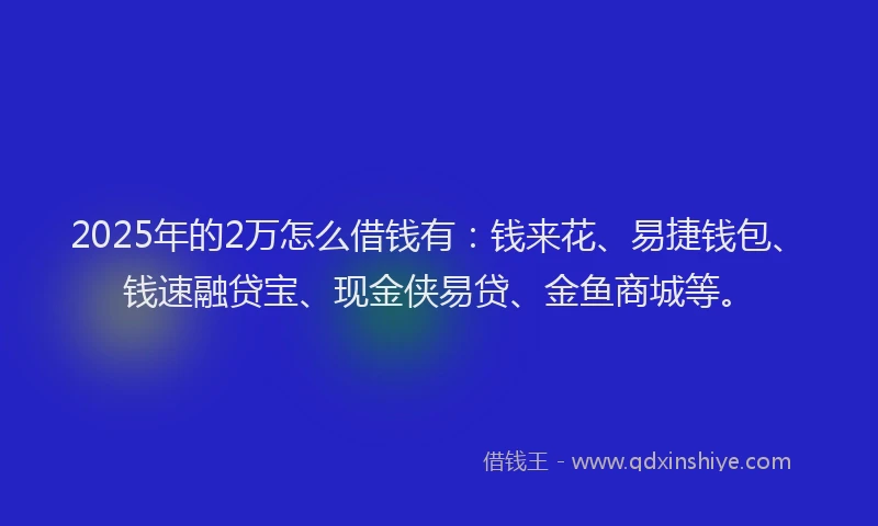2025年的2万怎么借钱有：钱来花、易捷钱包、钱速融贷宝、现金侠易贷、金鱼商城等。
